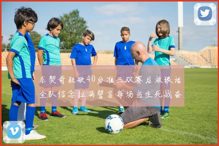 东契奇狂砍40分准三双赛后放狠话全队信念拉满誓言每场当生死战奋勇到底