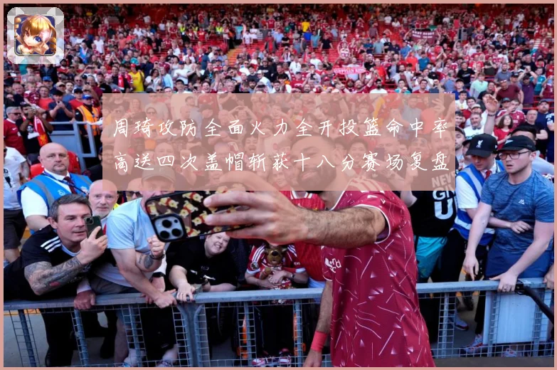 周琦攻防全面火力全开投篮命中率高送四次盖帽斩获十八分赛场复盘