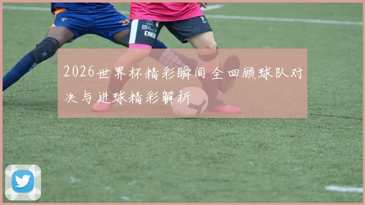 2026世界杯精彩瞬间全回顾球队对决与进球精彩解析