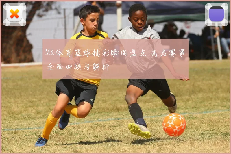 MK体育篮球精彩瞬间盘点 高光赛事全面回顾与解析