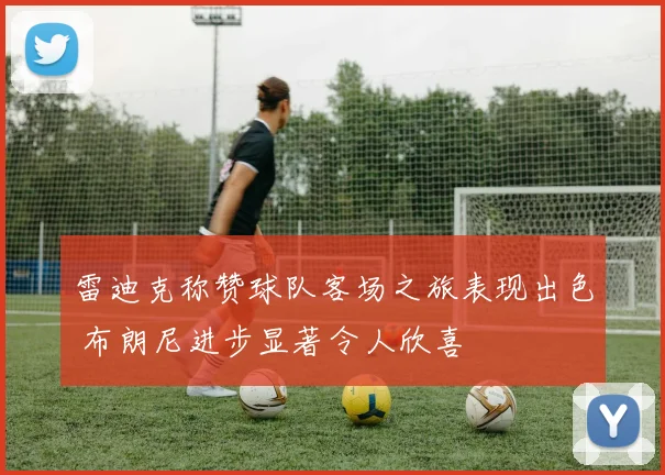 雷迪克称赞球队客场之旅表现出色 布朗尼进步显著令人欣喜