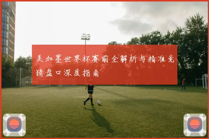 美加墨世界杯赛前全解析与精准竞猜盘口深度指南