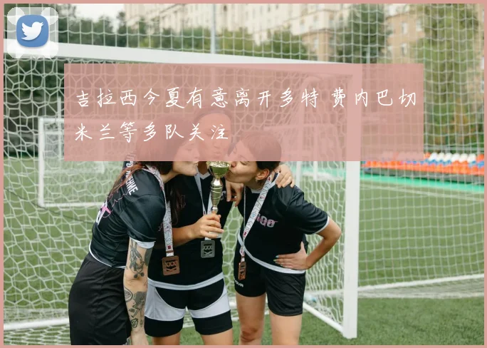 吉拉西今夏有意离开多特 费内巴切米兰等多队关注