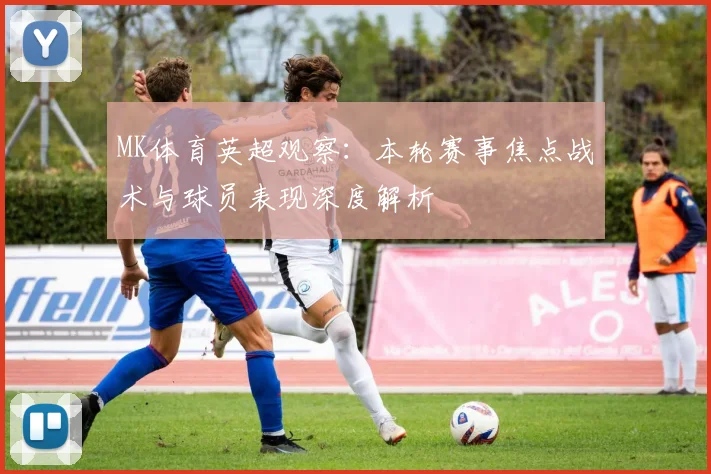 MK体育英超观察：本轮赛事焦点战术与球员表现深度解析