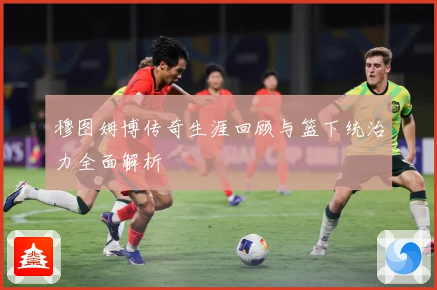 穆图姆博传奇生涯回顾与篮下统治力全面解析