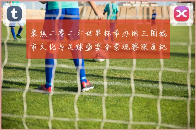 聚焦二零二六世界杯举办地三国城市文化与足球盛宴全景观察深度纪行